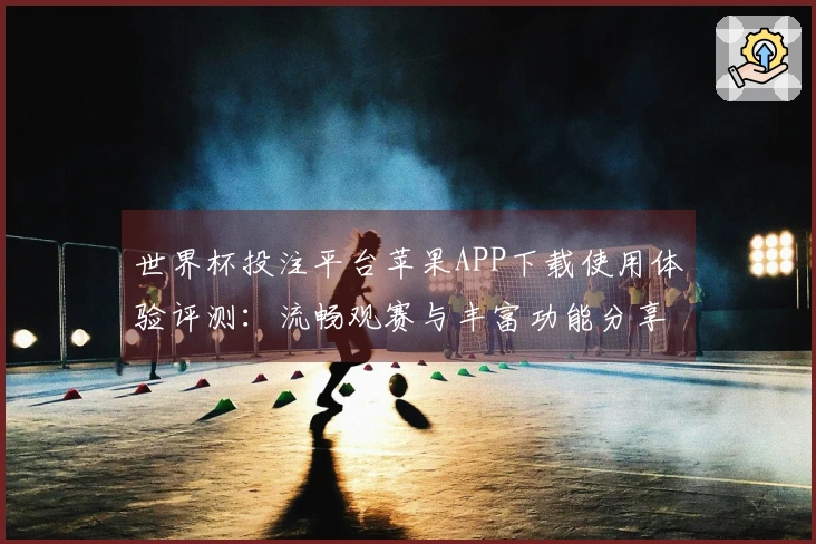 世界杯投注平台苹果APP下载使用体验评测：流畅观赛与丰富功能分享